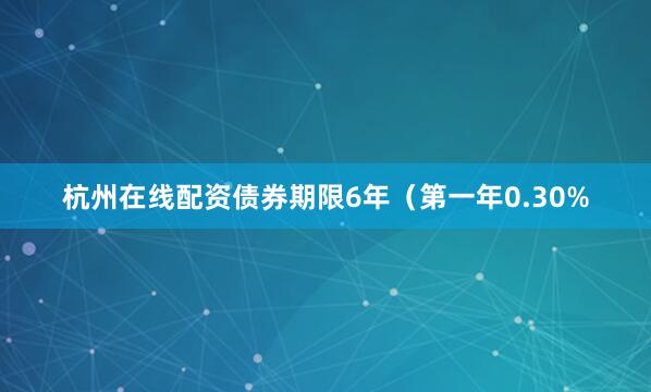 杭州在线配资债券期限6年（第一年0.30%