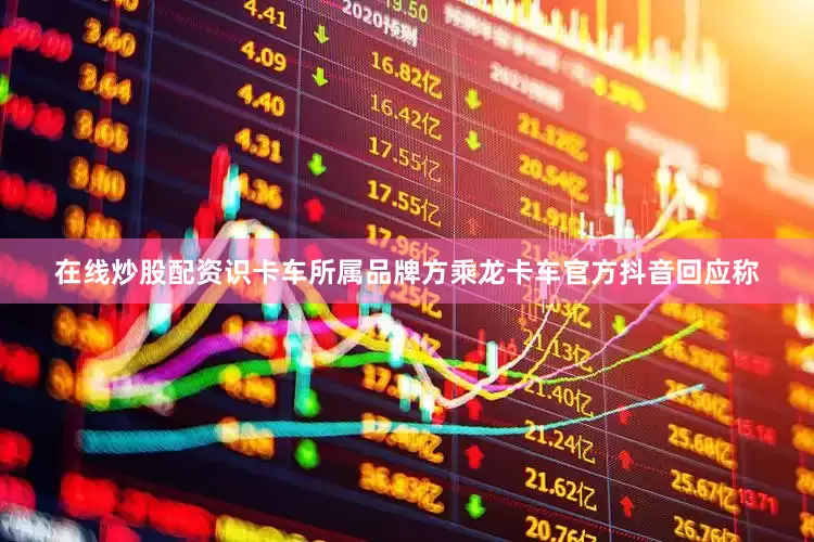 在线炒股配资识卡车所属品牌方乘龙卡车官方抖音回应称