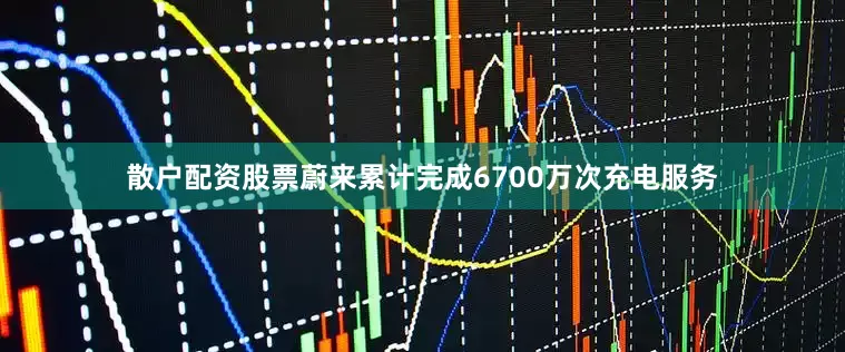 散户配资股票蔚来累计完成6700万次充电服务