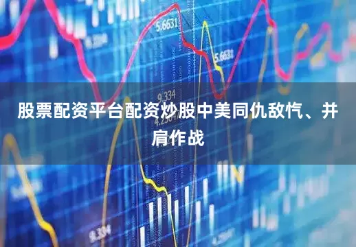 股票配资平台配资炒股中美同仇敌忾、并肩作战